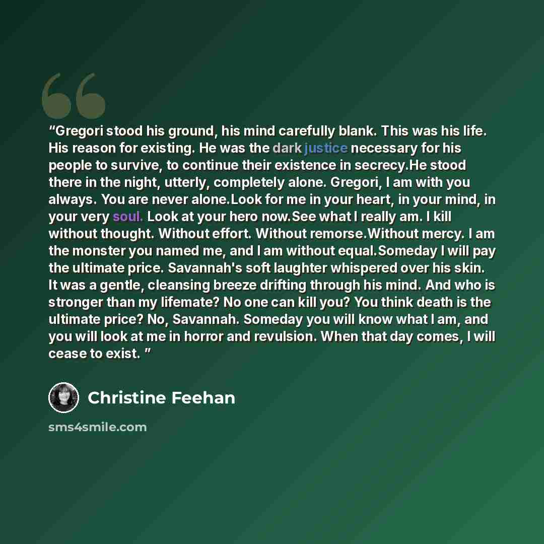 “Gregori stood his ground, his mind carefully blank. This was his life. His reason for existing. He was the dark justice necessary for his people to survive, to continue their existence in secrecy.He stood there in the night, utterly, completely alone. Gregori, I am with you always. You are never…” quote by Christine Feehan