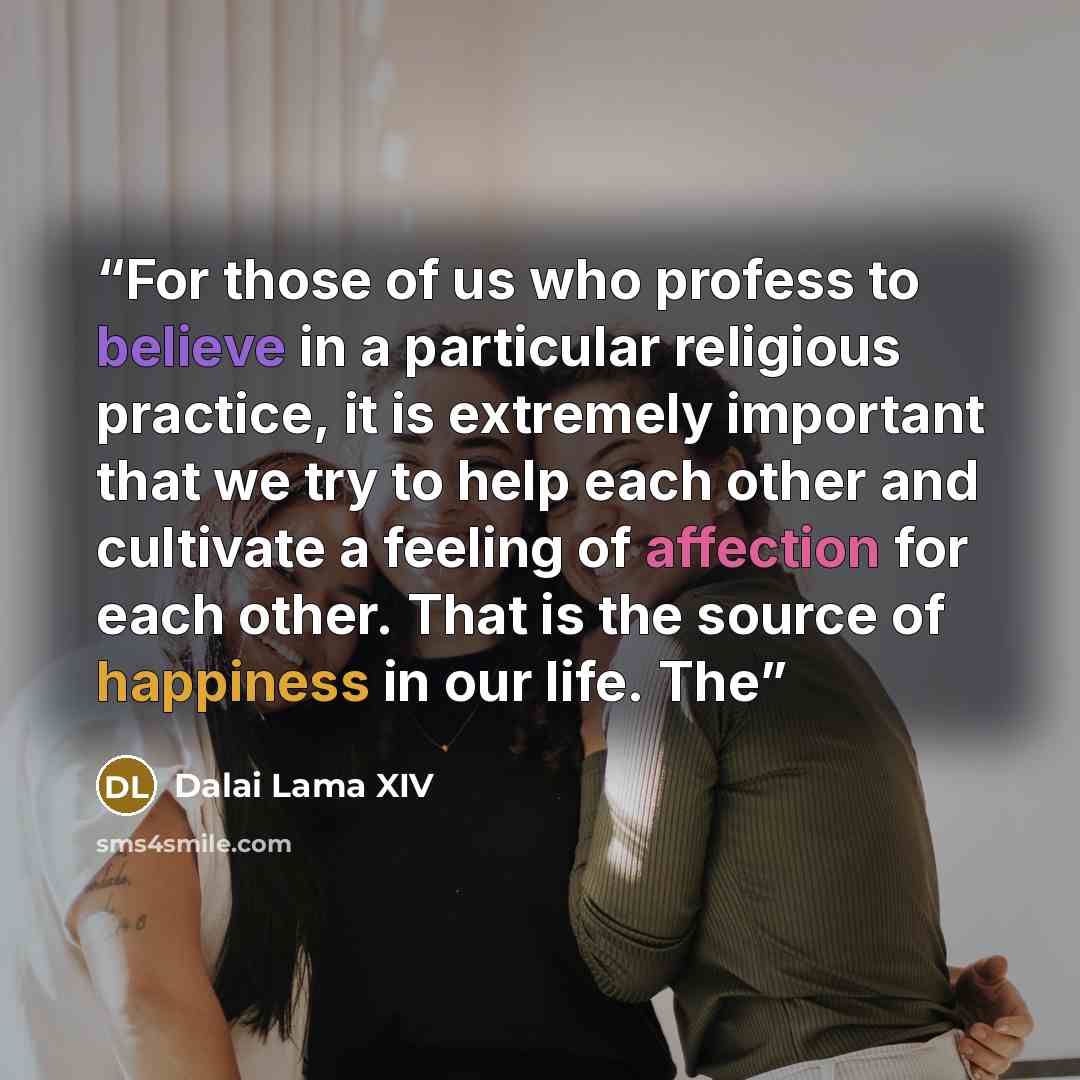 “For those of us who profess to believe in a particular religious practice, it is extremely important that we try to help each other and cultivate a feeling of affection for each other. That is the source of happiness in our life. The” quote by Dalai Lama XIV