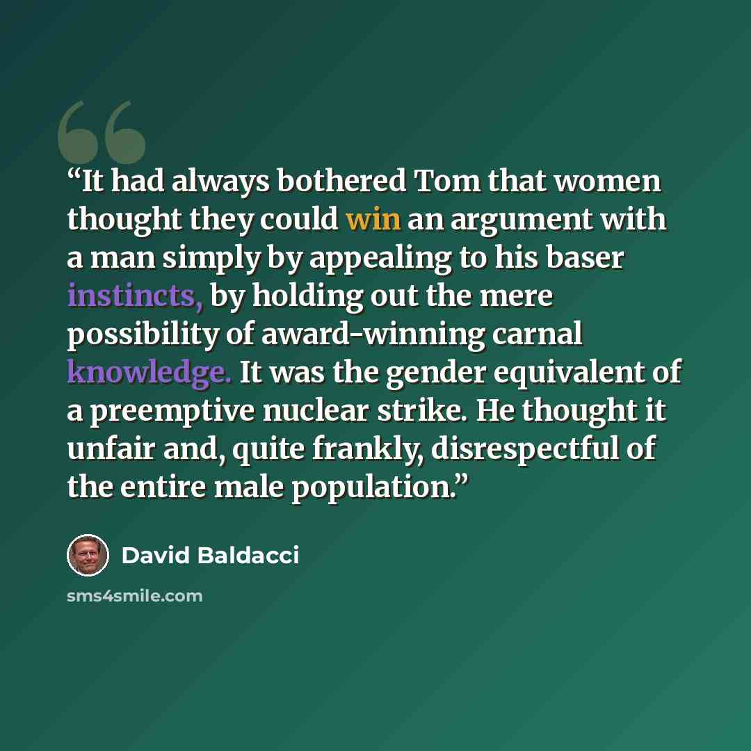 “It had always bothered Tom that women thought they could win an argument with a man simply by appealing to his baser instincts, by holding out the mere possibility of award-winning carnal knowledge. It was the gender equivalent of a preemptive nuclear strike. He thought it unfair and, quite…” quote by David Baldacci
