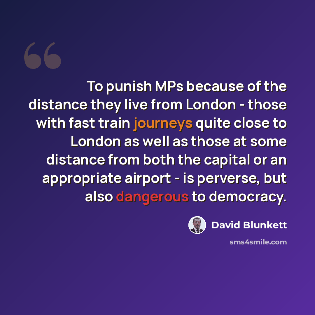“To punish MPs because of the distance they live from London - those with fast train journeys quite close to London as well as those at some distance from both the capital or an appropriate airport - is perverse, but also dangerous to democracy.” quote by David Blunkett