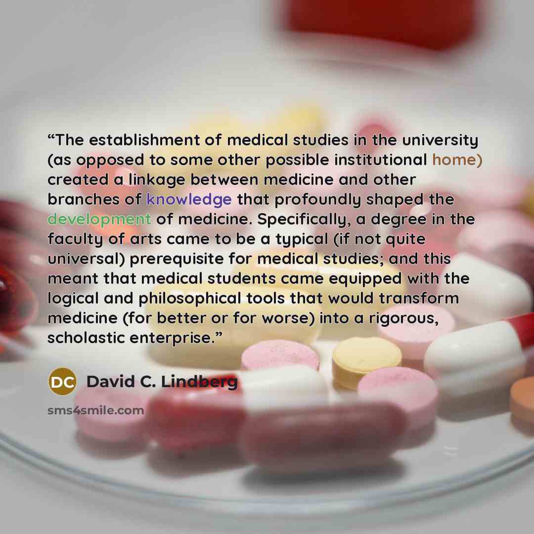 “The establishment of medical studies in the university (as opposed to some other possible institutional home) created a linkage between medicine and other branches of knowledge that profoundly shaped the development of medicine. Specifically, a degree in the faculty of arts came to be a typical…” quote by David C. Lindberg