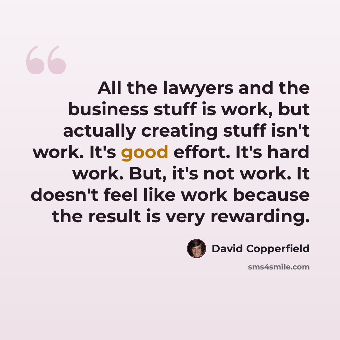 “All the lawyers and the business stuff is work, but actually creating stuff isn't work. It's good effort. It's hard work. But, it's not work. It doesn't feel like work because the result is very rewarding.” quote by David Copperfield