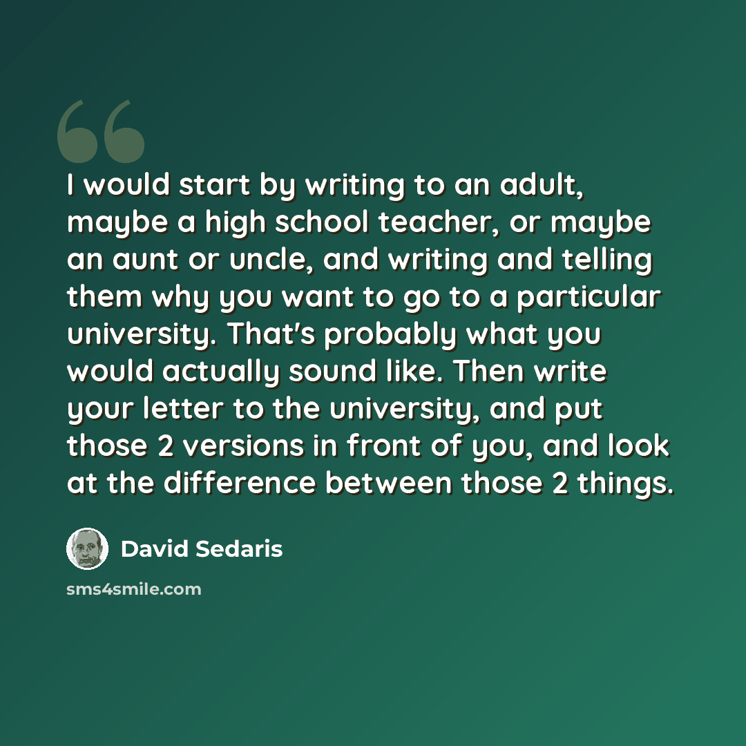 “I would start by writing to an adult, maybe a high school teacher, or maybe an aunt or uncle, and writing and telling them why you want to go to a particular university. That's probably what you would actually sound like. Then write your letter to the university, and put those 2 versions in front…” quote by David Sedaris