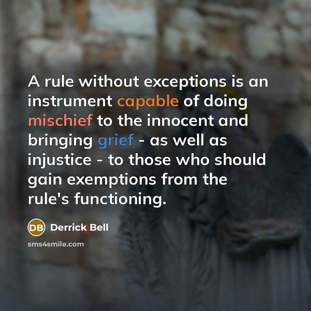“A rule without exceptions is an instrument capable of doing mischief to the innocent and bringing grief - as well as injustice - to those who should gain exemptions from the rule's functioning.” quote by Derrick Bell