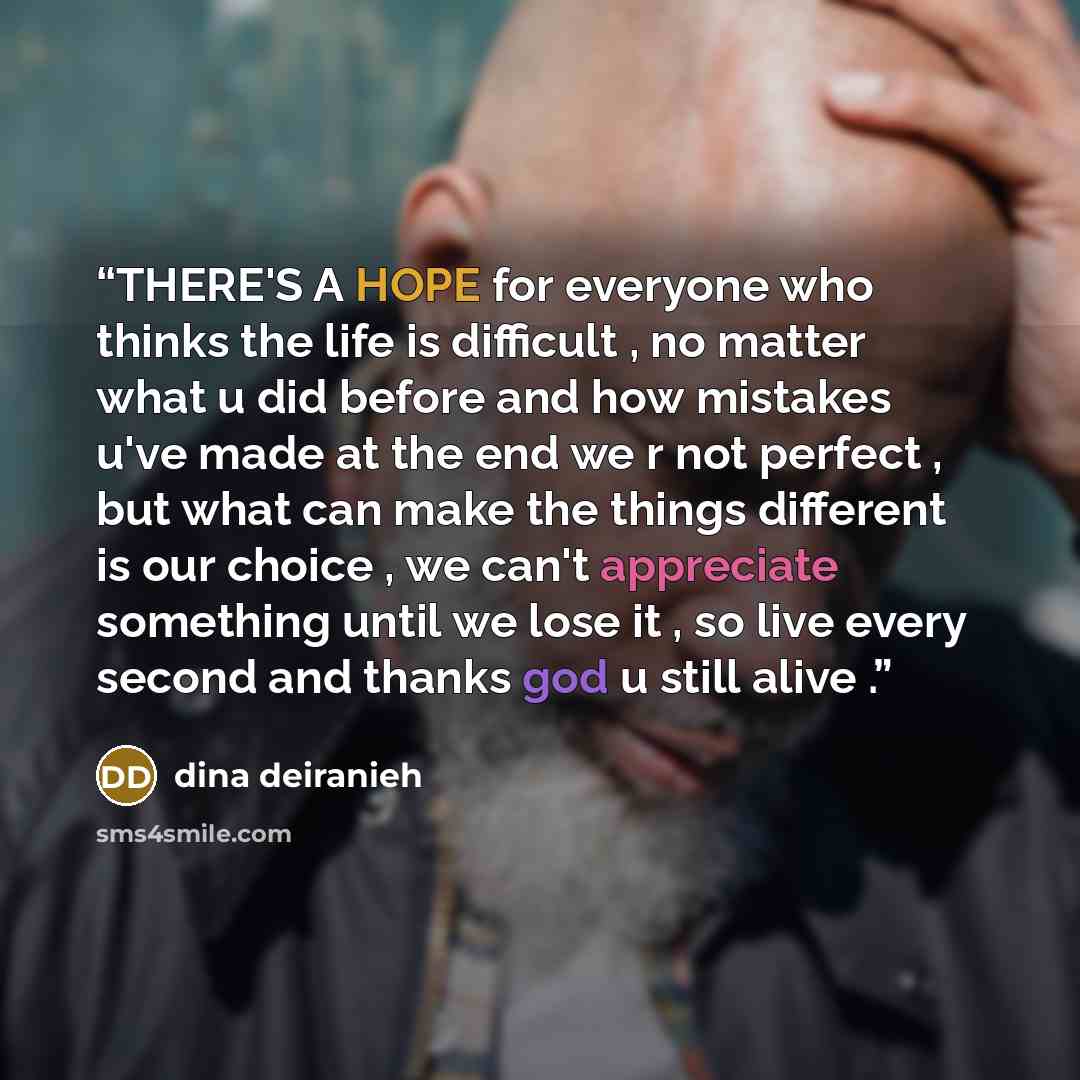 “THERE'S A HOPE for everyone who thinks the life is difficult , no matter what u did before and how mistakes u've made at the end we r not perfect , but what can make the things different is our choice , we can't appreciate something until we lose it , so live every second and thanks god u still…” quote by dina deiranieh