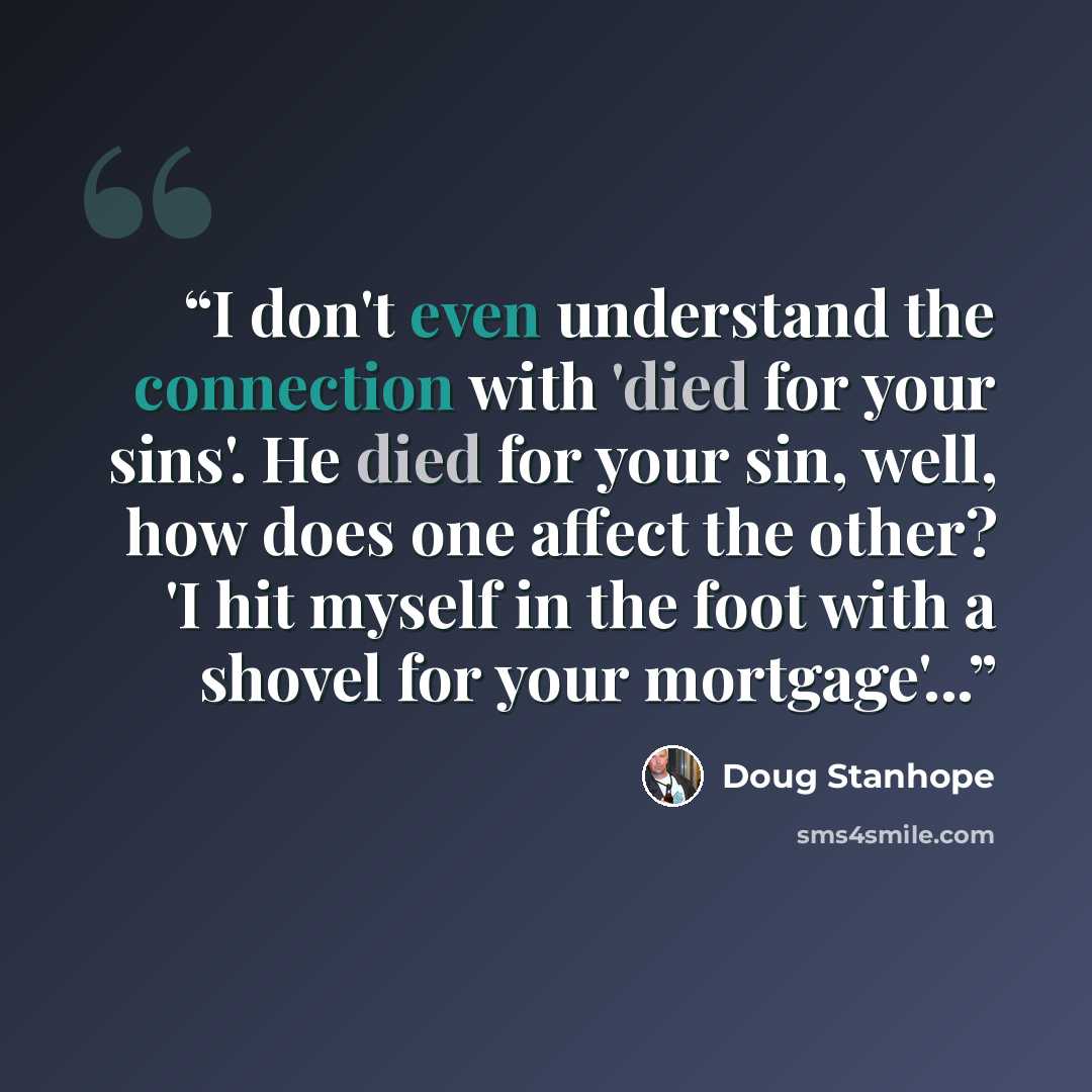 “I don't even understand the connection with 'died for your sins'. He died for your sin, well, how does one affect the other? 'I hit myself in the foot with a shovel for your mortgage'...” quote by Doug Stanhope