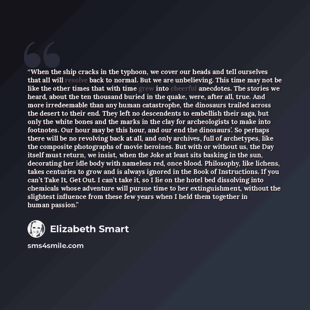 “When the ship cracks in the typhoon, we cover our heads and tell ourselves that all will resolve back to normal. But we are unbelieving. This time may not be like the other times that with time grew into cheerful anecdotes. The stories we heard, about the ten thousand buried in the quake, were…” quote by Elizabeth Smart