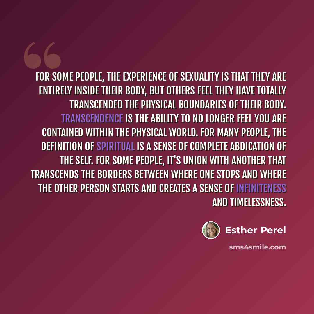 “For some people, the experience of sexuality is that they are entirely inside their body, but others feel they have totally transcended the physical boundaries of their body. Transcendence is the ability to no longer feel you are contained within the physical world. For many people, the definition…” quote by Esther Perel