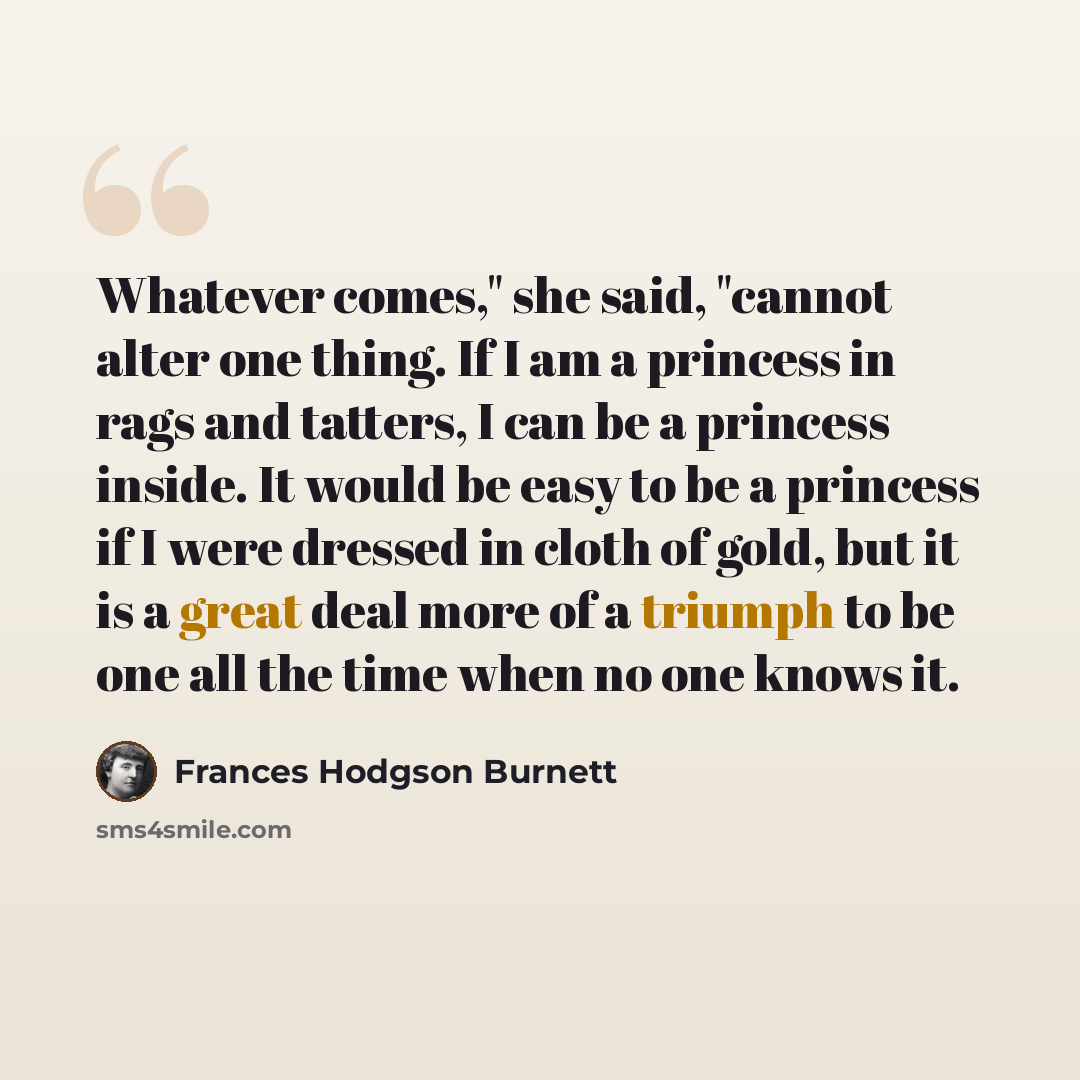“Whatever comes," she said, "cannot alter one thing. If I am a princess in rags and tatters, I can be a princess inside. It would be easy to be a princess if I were dressed in cloth of gold, but it is a great deal more of a triumph to be one all the time when no one knows it.” quote by Frances Hodgson Burnett