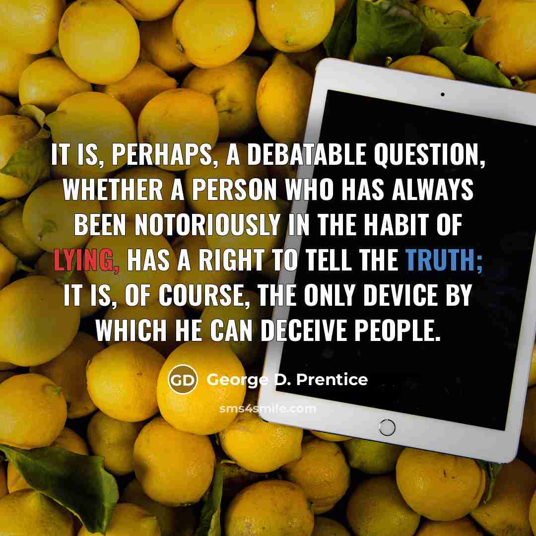 “It is, perhaps, a debatable question, whether a person who has always been notoriously in the habit of lying, has a right to tell the truth; it is, of course, the only device by which he can deceive people.” quote by George D. Prentice