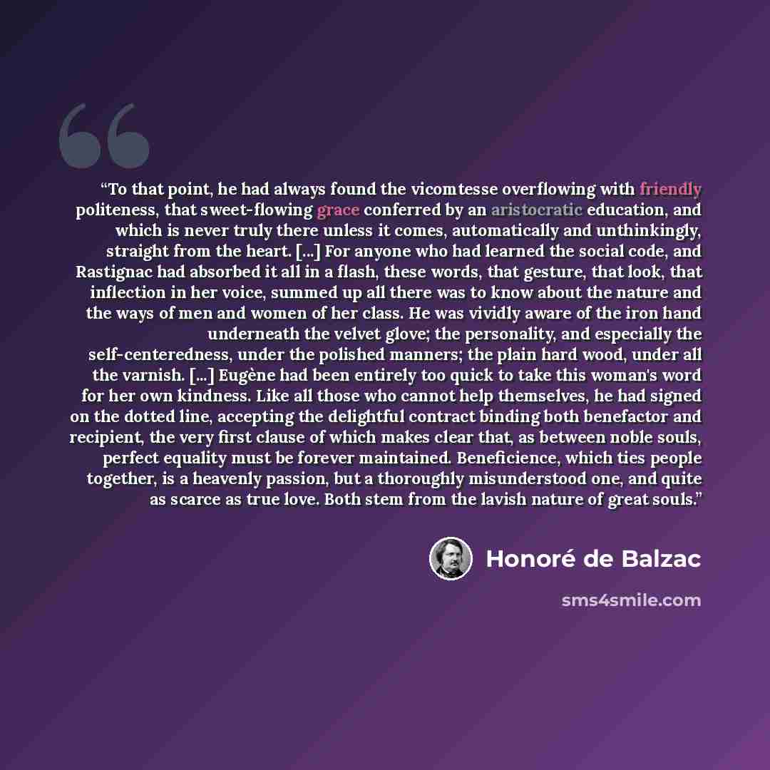 “To that point, he had always found the vicomtesse overflowing with friendly politeness, that sweet-flowing grace conferred by an aristocratic education, and which is never truly there unless it comes, automatically and unthinkingly, straight from the heart. [...] For anyone who had learned the…” quote by Honoré de Balzac