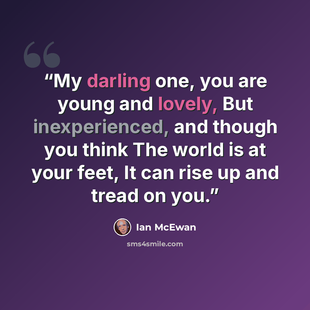 “My darling one, you are young and lovely, But inexperienced, and though you think The world is at your feet, It can rise up and tread on you.” quote by Ian McEwan