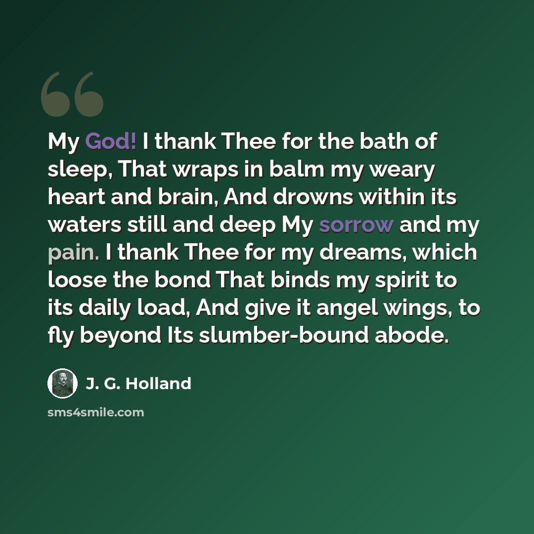 “My God! I thank Thee for the bath of sleep, That wraps in balm my weary heart and brain, And drowns within its waters still and deep My sorrow and my pain. I thank Thee for my dreams, which loose the bond That binds my spirit to its daily load, And give it angel wings, to fly beyond Its…” quote by J. G. Holland