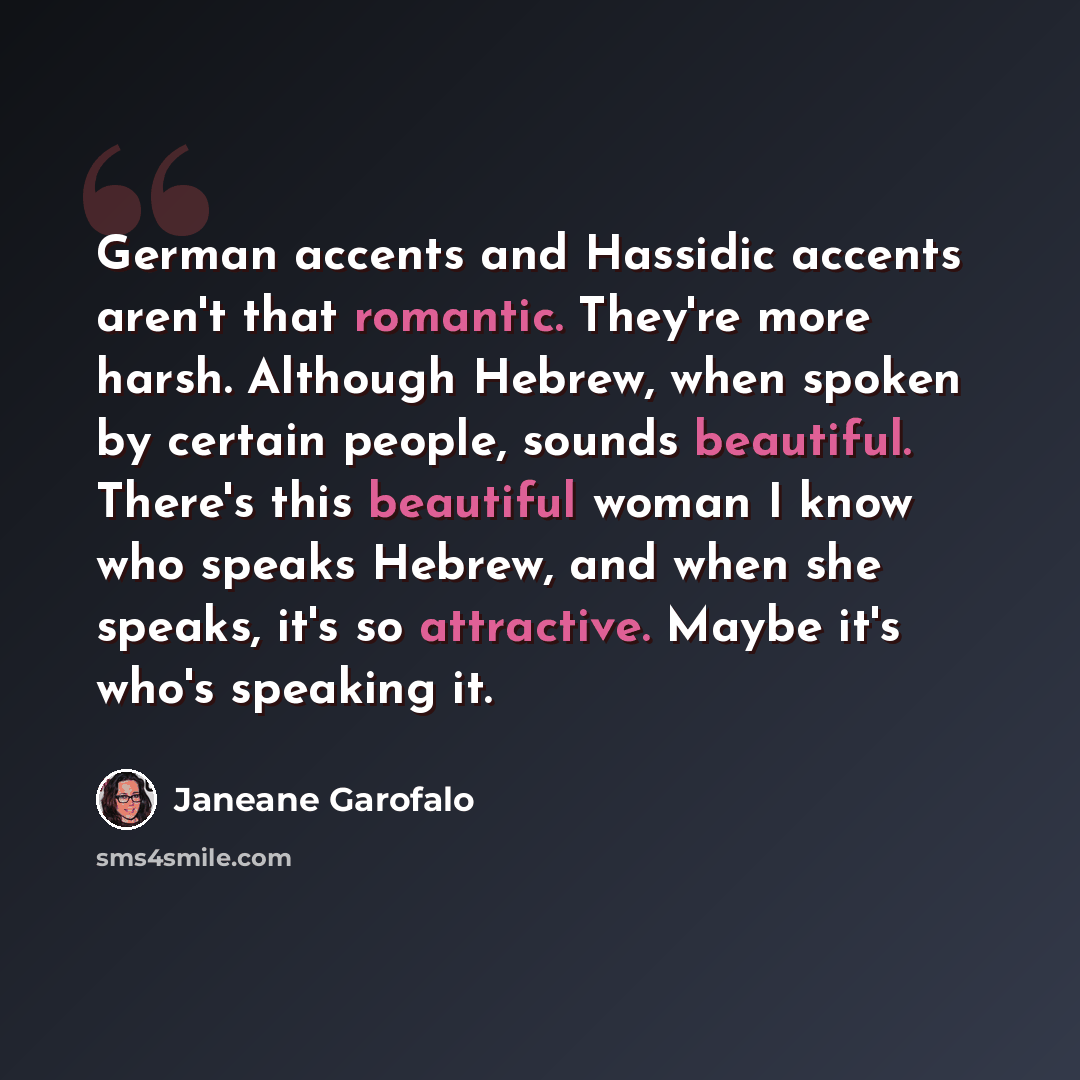 “German accents and Hassidic accents aren't that romantic. They're more harsh. Although Hebrew, when spoken by certain people, sounds beautiful. There's this beautiful woman I know who speaks Hebrew, and when she speaks, it's so attractive. Maybe it's who's speaking it.” quote by Janeane Garofalo