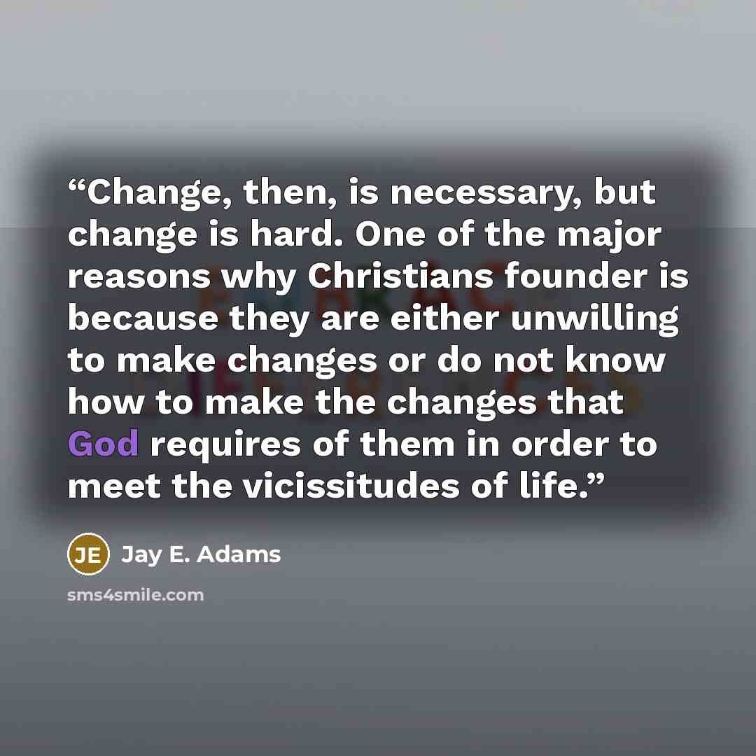 “Change, then, is necessary, but change is hard. One of the major reasons why Christians founder is because they are either unwilling to make changes or do not know how to make the changes that God requires of them in order to meet the vicissitudes of life.” quote by Jay E. Adams