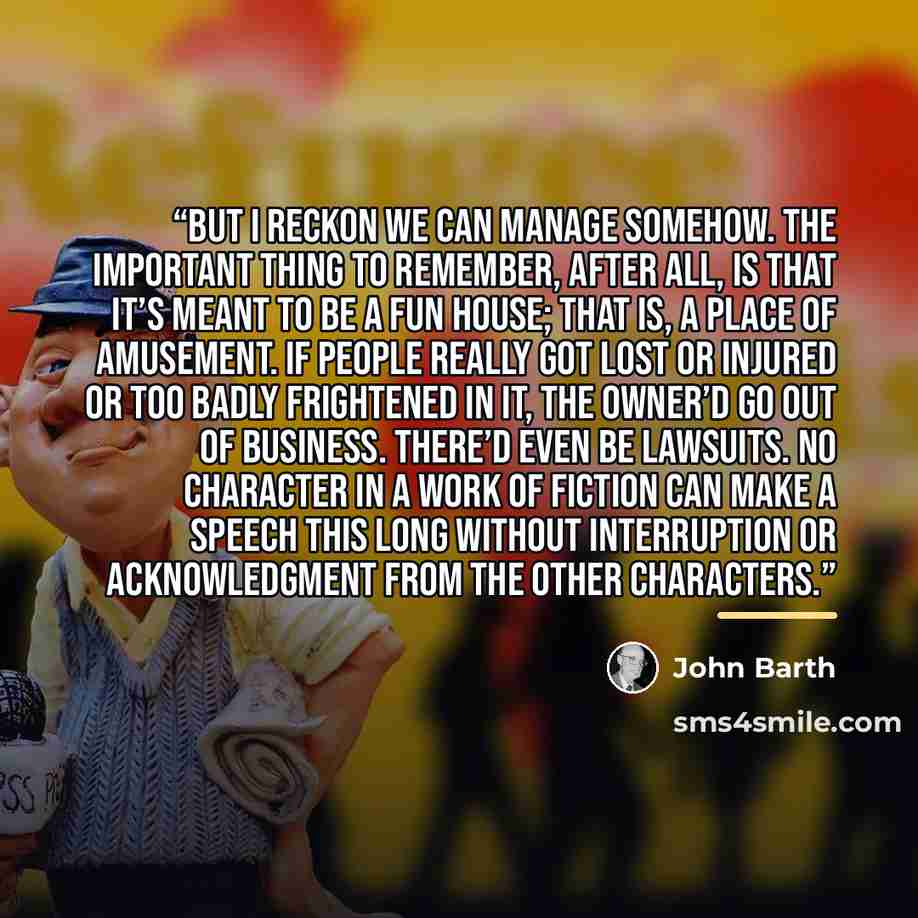 “But I reckon we can manage somehow. The important thing to remember, after all, is that it’s meant to be a fun house; that is, a place of amusement. If people really got lost or injured or too badly frightened in it, the owner’d go out of business. There’d even be lawsuits. No character in a work…” quote by John Barth
