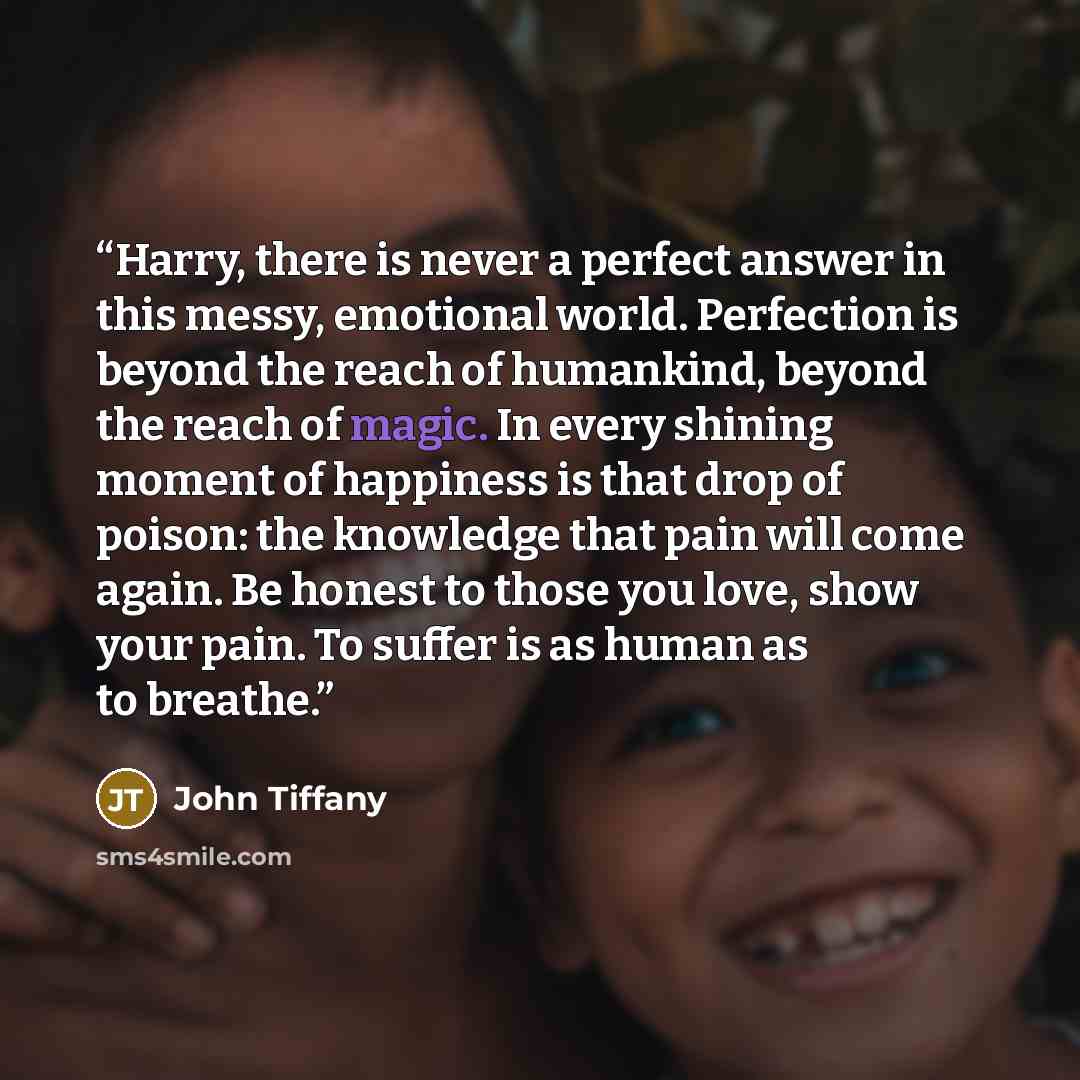 “Harry, there is never a perfect answer in this messy, emotional world. Perfection is beyond the reach of humankind, beyond the reach of magic. In every shining moment of happiness is that drop of poison: the knowledge that pain will come again. Be honest to those you love, show your pain. To…” quote by John Tiffany