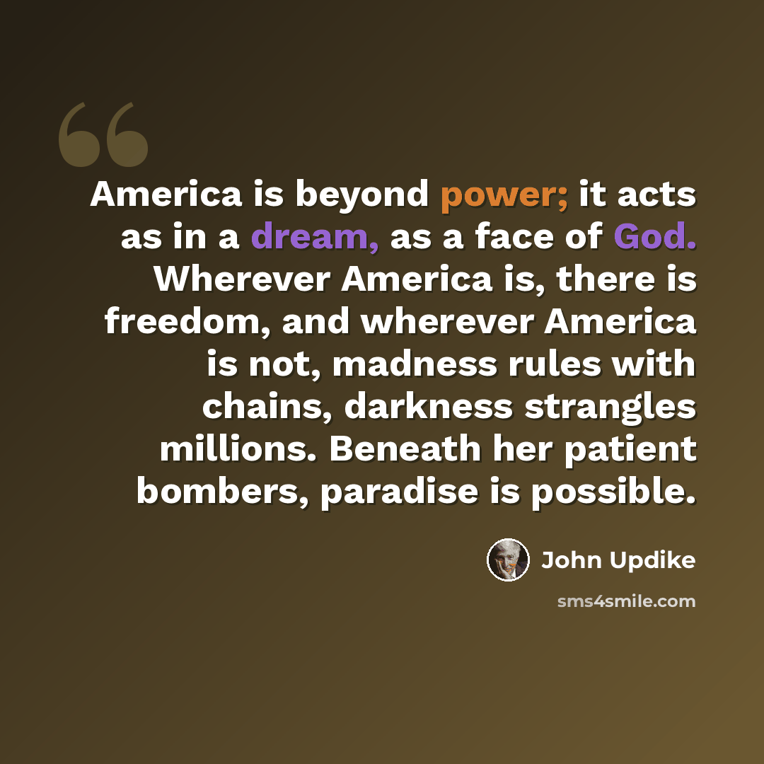 “America is beyond power; it acts as in a dream, as a face of God. Wherever America is, there is freedom, and wherever America is not, madness rules with chains, darkness strangles millions. Beneath her patient bombers, paradise is possible.” quote by John Updike
