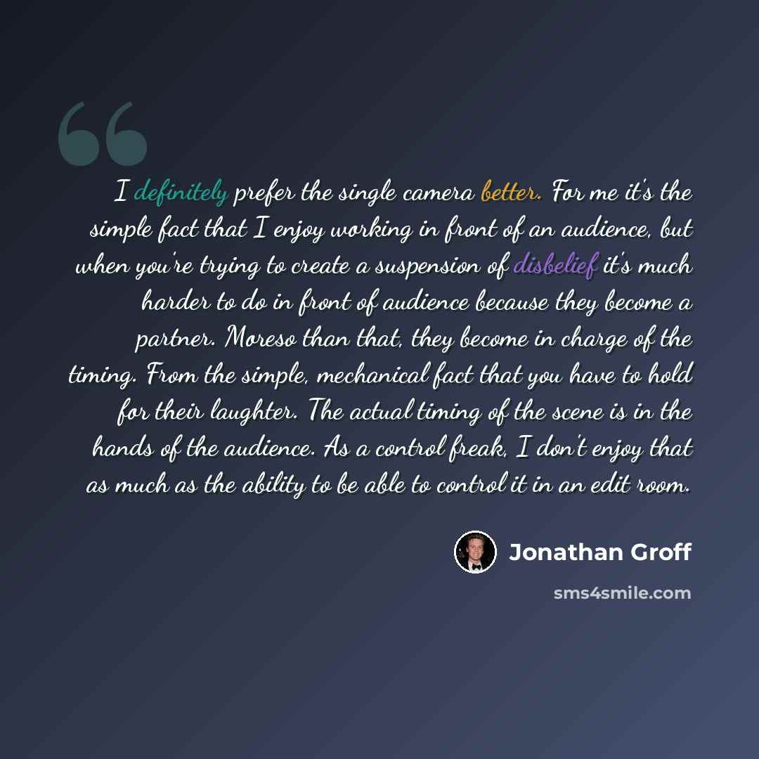 “I definitely prefer the single camera better. For me it's the simple fact that I enjoy working in front of an audience, but when you're trying to create a suspension of disbelief it's much harder to do in front of audience because they become a partner. Moreso than that, they become in charge of…” quote by Jonathan Groff