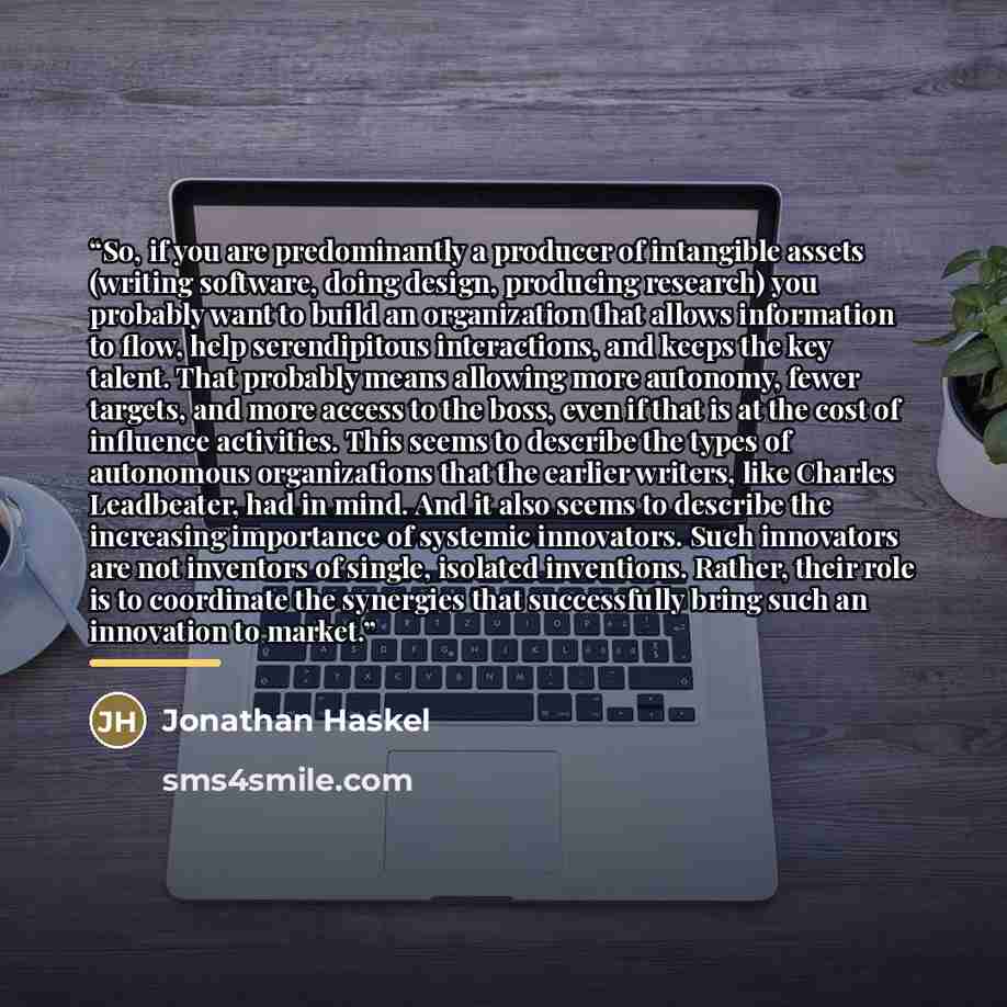 “So, if you are predominantly a producer of intangible assets (writing software, doing design, producing research) you probably want to build an organization that allows information to flow, help serendipitous interactions, and keeps the key talent. That probably means allowing more autonomy, fewer…” quote by Jonathan Haskel