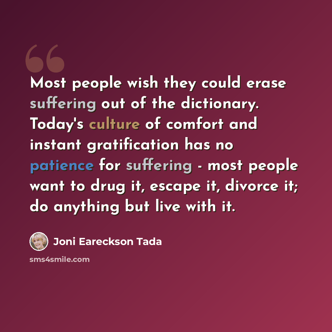 “Most people wish they could erase suffering out of the dictionary. Today's culture of comfort and instant gratification has no patience for suffering - most people want to drug it, escape it, divorce it; do anything but live with it.” quote by Joni Eareckson Tada