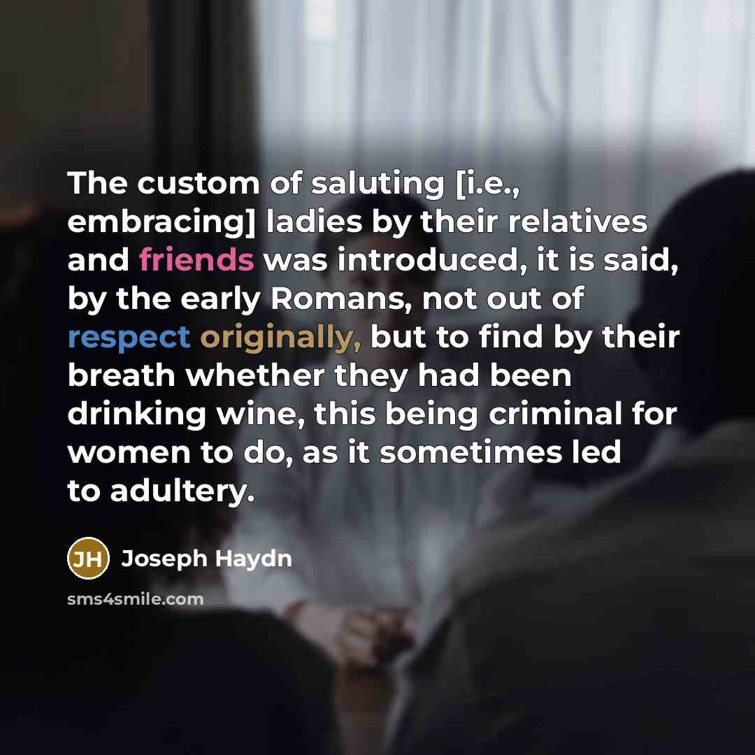 “The custom of saluting [i.e., embracing] ladies by their relatives and friends was introduced, it is said, by the early Romans, not out of respect originally, but to find by their breath whether they had been drinking wine, this being criminal for women to do, as it sometimes led to adultery.” quote by Joseph Haydn