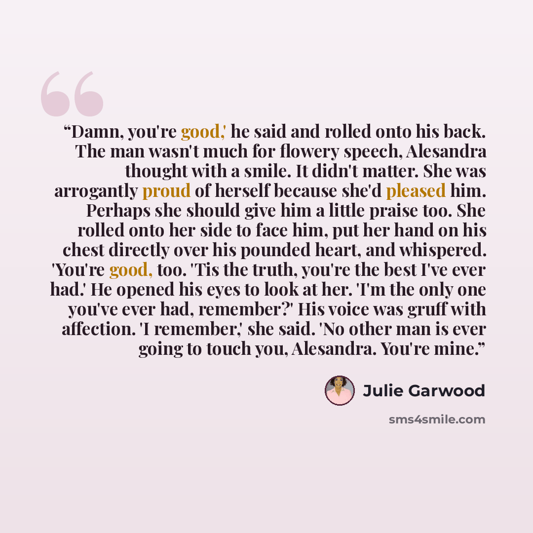 “Damn, you're good,' he said and rolled onto his back. The man wasn't much for flowery speech, Alesandra thought with a smile. It didn't matter. She was arrogantly proud of herself because she'd pleased him. Perhaps she should give him a little praise too. She rolled onto her side to face him, put…” quote by Julie Garwood