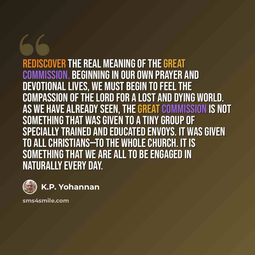 “Rediscover the real meaning of the Great Commission. Beginning in our own prayer and devotional lives, we must begin to feel the compassion of the Lord for a lost and dying world. As we have already seen, the Great Commission is not something that was given to a tiny group of specially trained and…” quote by K.P. Yohannan