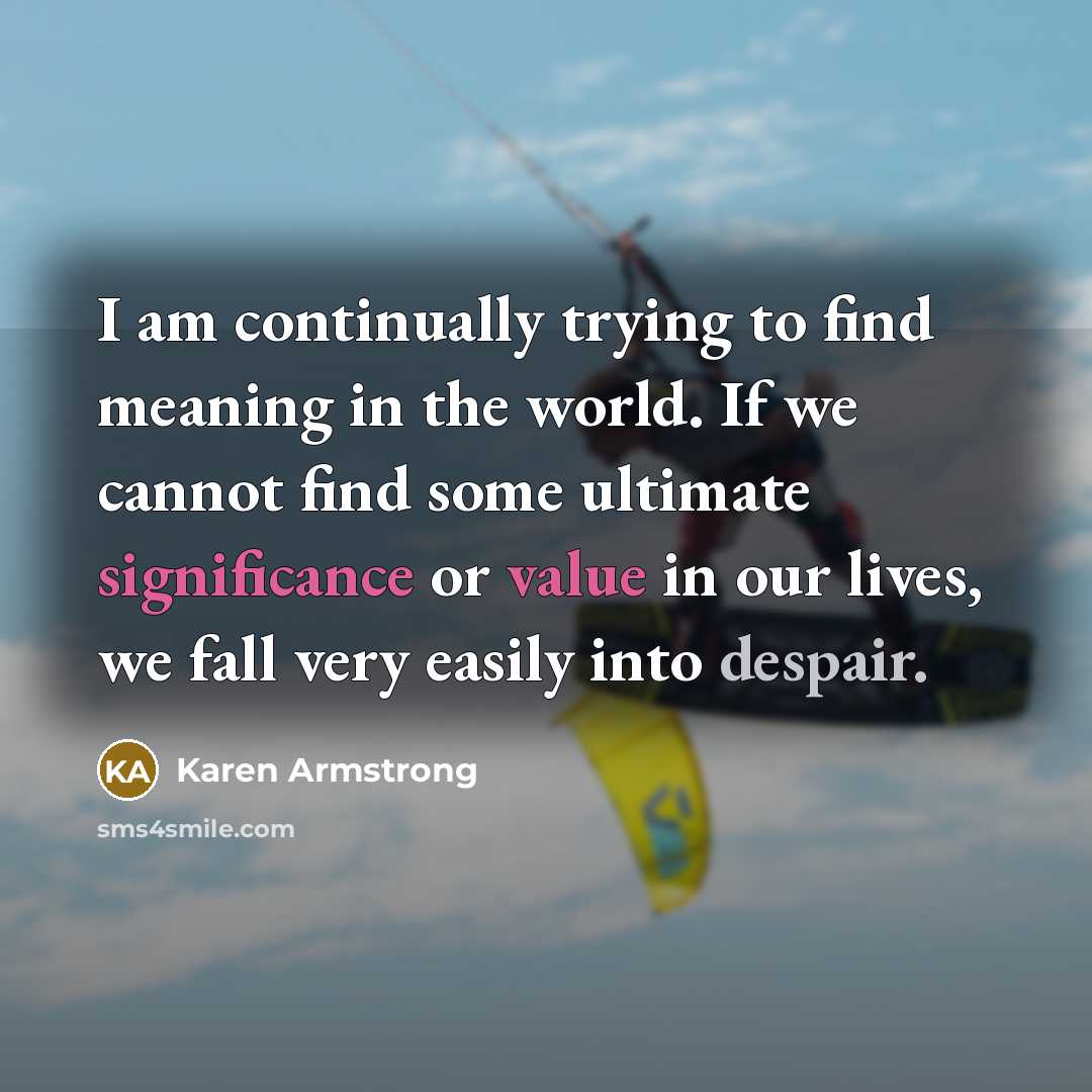 “I am continually trying to find meaning in the world. If we cannot find some ultimate significance or value in our lives, we fall very easily into despair.” quote by Karen Armstrong