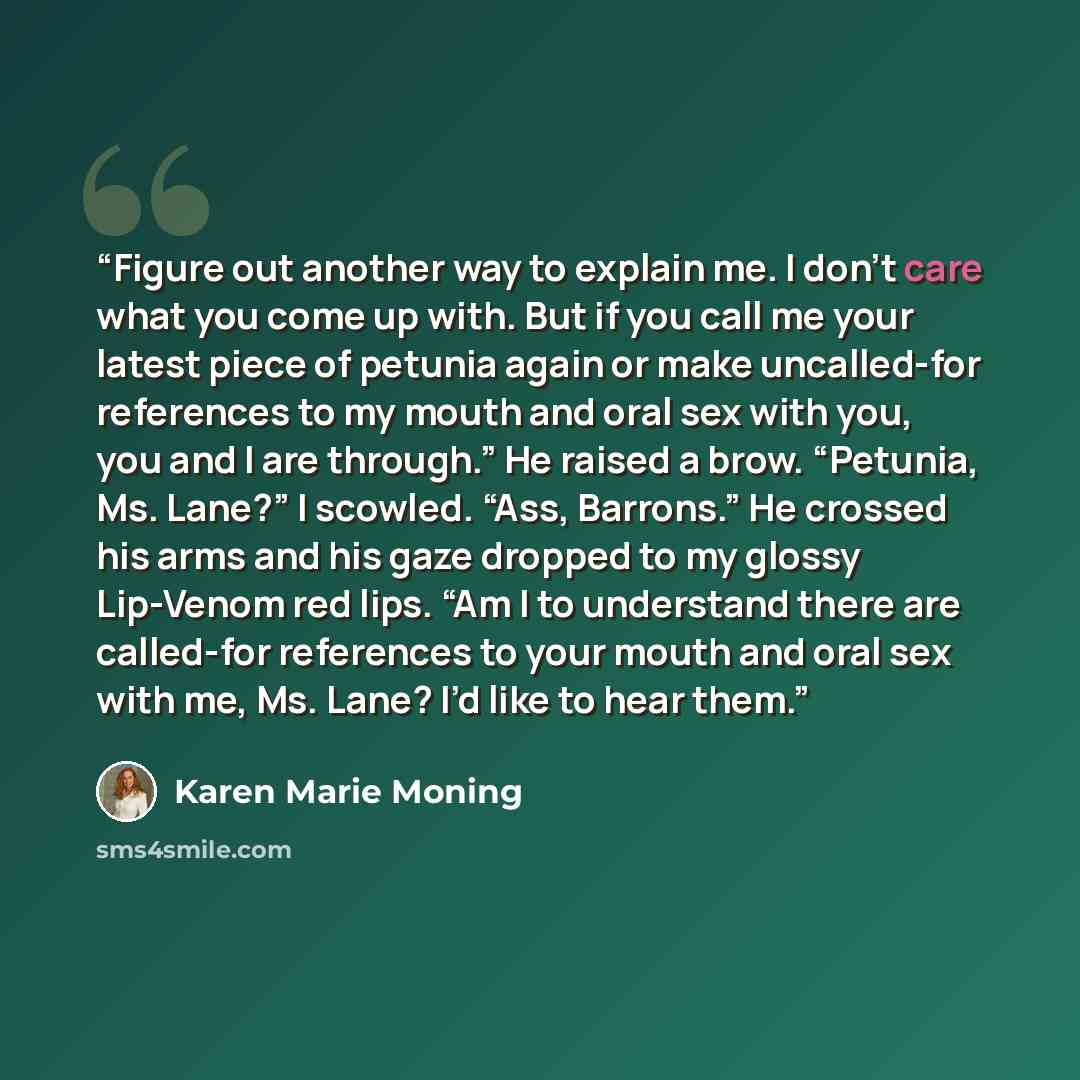 “Figure out another way to explain me. I don’t care what you come up with. But if you call me your latest piece of petunia again or make uncalled-for references to my mouth and oral sex with you, you and I are through.” He raised a brow. “Petunia, Ms. Lane?” I scowled. “Ass, Barrons.” He crossed…” quote by Karen Marie Moning