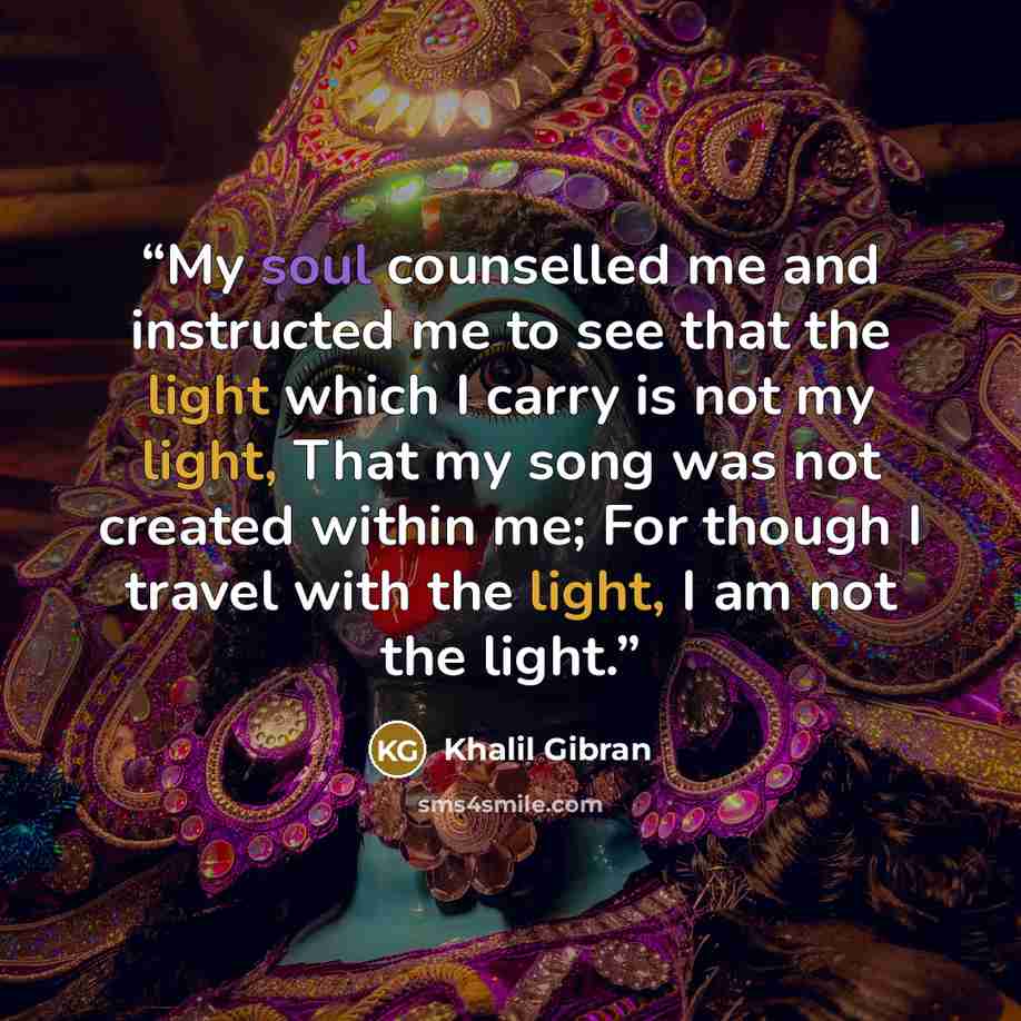 “My soul counselled me and instructed me to see that the light which I carry is not my light, That my song was not created within me; For though I travel with the light, I am not the light.” quote by Khalil Gibran