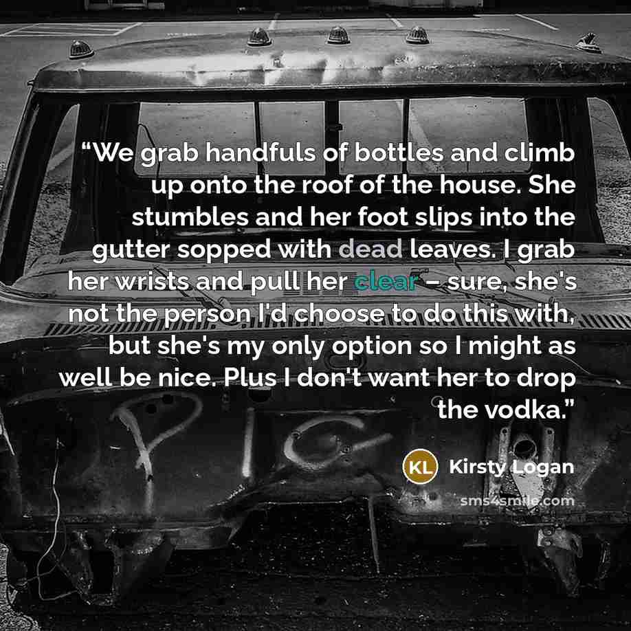 “We grab handfuls of bottles and climb up onto the roof of the house. She stumbles and her foot slips into the gutter sopped with dead leaves. I grab her wrists and pull her clear – sure, she's not the person I'd choose to do this with, but she's my only option so I might as well be nice. Plus I…” quote by Kirsty Logan