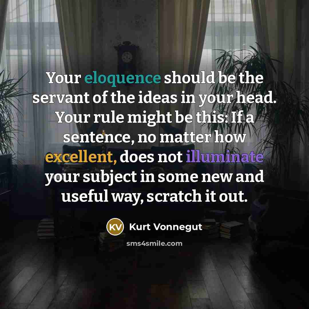 “Your eloquence should be the servant of the ideas in your head. Your rule might be this: If a sentence, no matter how excellent, does not illuminate your subject in some new and useful way, scratch it out.” quote by Kurt Vonnegut