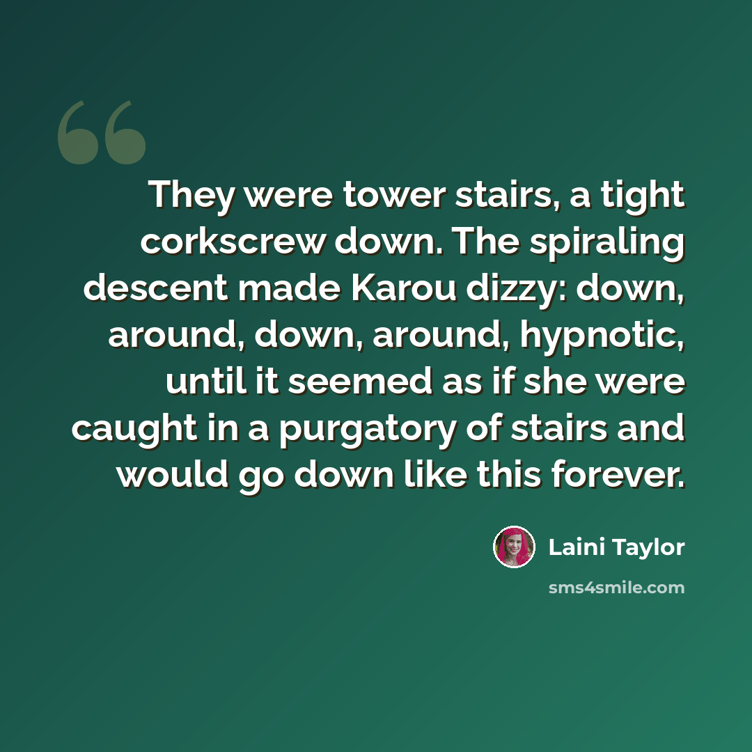 “They were tower stairs, a tight corkscrew down. The spiraling descent made Karou dizzy: down, around, down, around, hypnotic, until it seemed as if she were caught in a purgatory of stairs and would go down like this forever.” quote by Laini Taylor