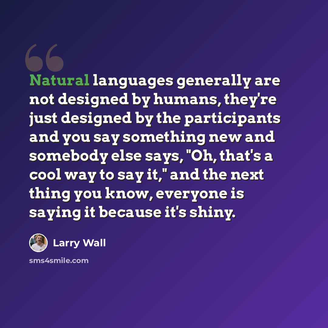 “Natural languages generally are not designed by humans, they're just designed by the participants and you say something new and somebody else says, "Oh, that's a cool way to say it," and the next thing you know, everyone is saying it because it's shiny.” quote by Larry Wall