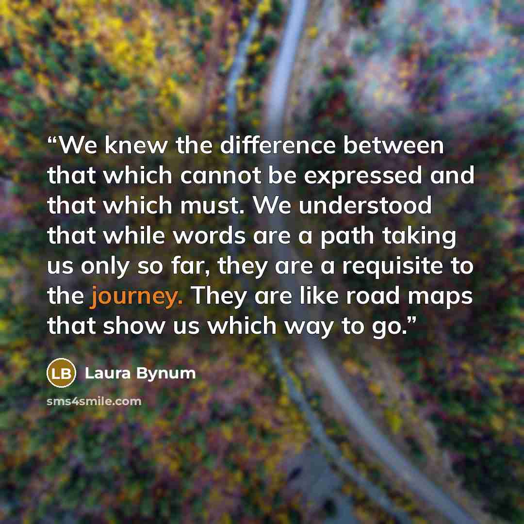 “We knew the difference between that which cannot be expressed and that which must. We understood that while words are a path taking us only so far, they are a requisite to the journey. They are like road maps that show us which way to go.” quote by Laura Bynum
