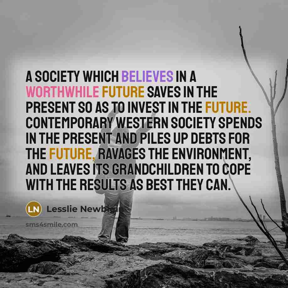 “A society which believes in a worthwhile future saves in the present so as to invest in the future. Contemporary Western society spends in the present and piles up debts for the future, ravages the environment, and leaves its grandchildren to cope with the results as best they can.” quote by Lesslie Newbigin