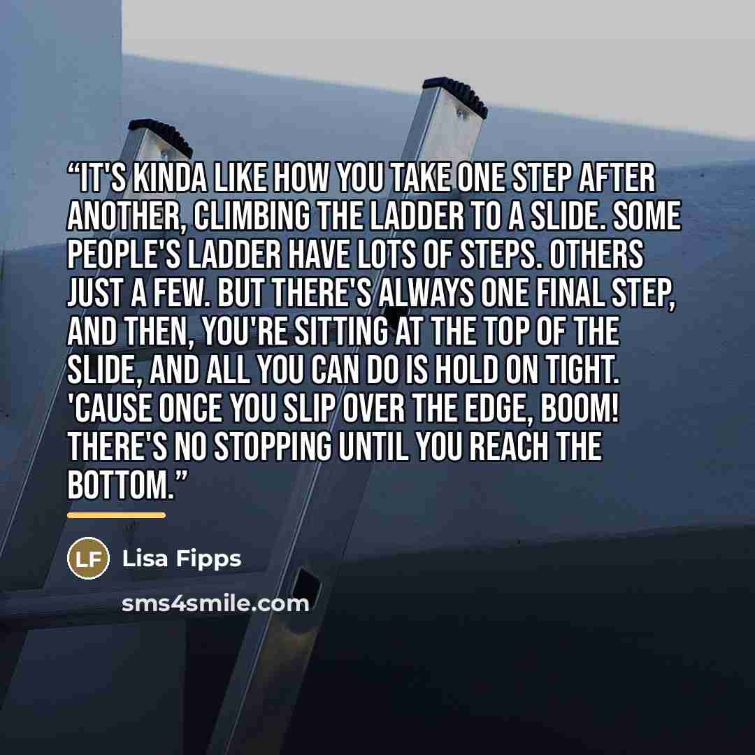“It's kinda like how you take one step after another, climbing the ladder to a slide. Some people's ladder have lots of steps. Others just a few. But there's always one final step, and then, you're sitting at the top of the slide, and all you can do is hold on tight. 'Cause once you slip over the…” quote by lisa fipps