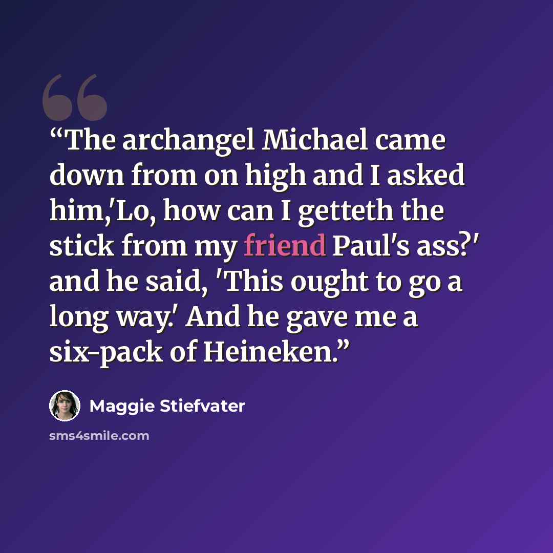 “The archangel Michael came down from on high and I asked him,'Lo, how can I getteth the stick from my friend Paul's ass?' and he said, 'This ought to go a long way.' And he gave me a six-pack of Heineken.” quote by Maggie Stiefvater