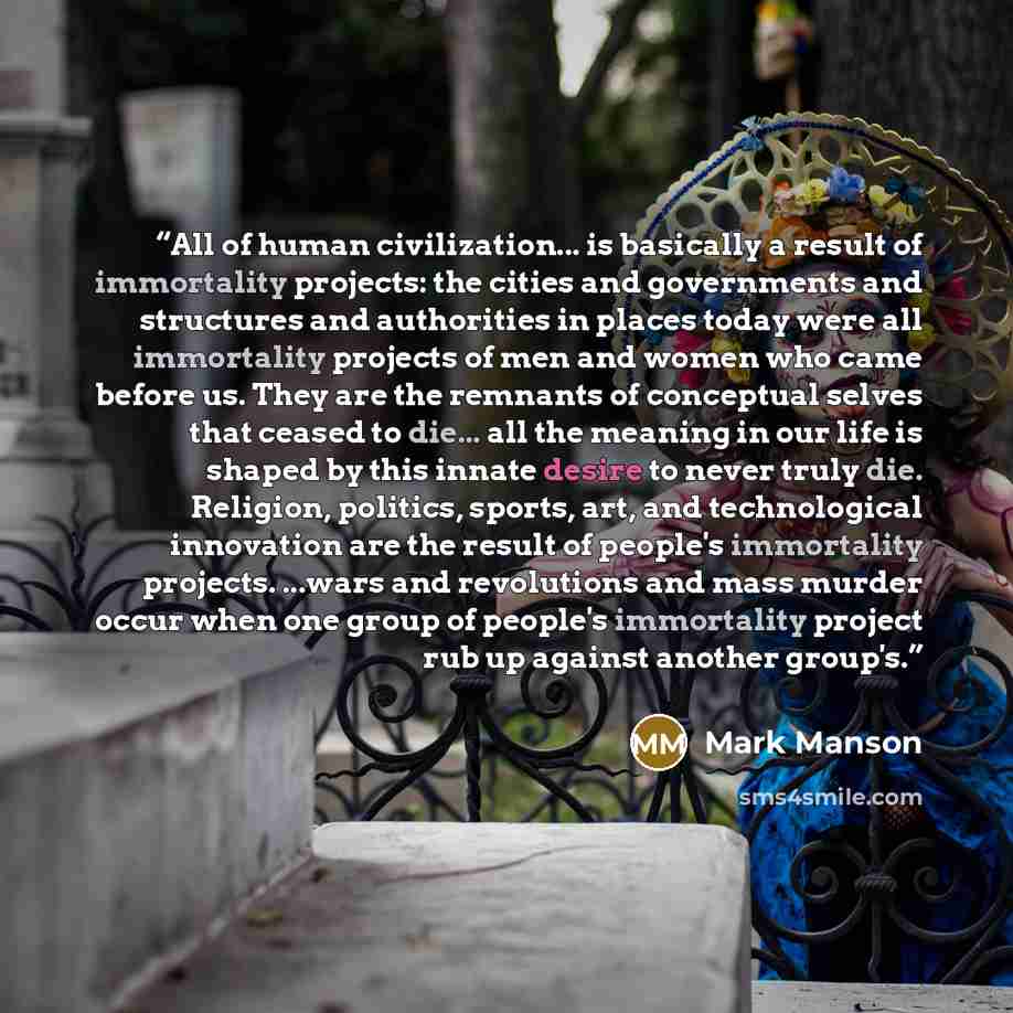 “All of human civilization... is basically a result of immortality projects: the cities and governments and structures and authorities in places today were all immortality projects of men and women who came before us. They are the remnants of conceptual selves that ceased to die... all the meaning…” quote by Mark Manson
