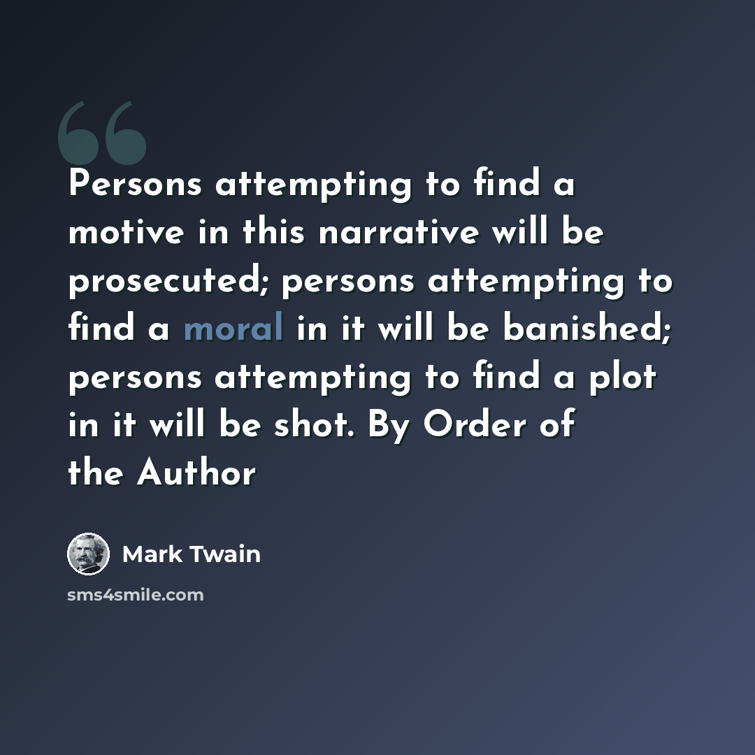 “Persons attempting to find a motive in this narrative will be prosecuted; persons attempting to find a moral in it will be banished; persons attempting to find a plot in it will be shot. By Order of the Author” quote by Mark Twain