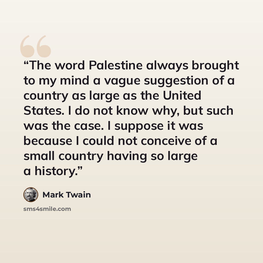 “The word Palestine always brought to my mind a vague suggestion of a country as large as the United States. I do not know why, but such was the case. I suppose it was because I could not conceive of a small country having so large a history.” quote by Mark Twain