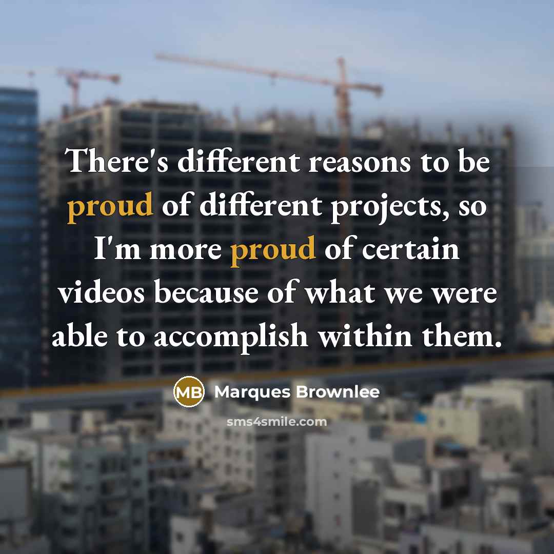 “There's different reasons to be proud of different projects, so I'm more proud of certain videos because of what we were able to accomplish within them.” quote by Marques Brownlee