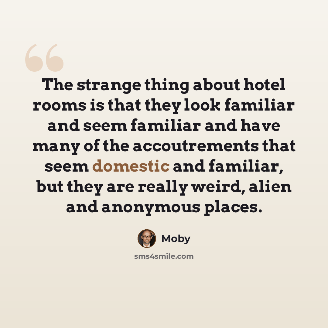 “The strange thing about hotel rooms is that they look familiar and seem familiar and have many of the accoutrements that seem domestic and familiar, but they are really weird, alien and anonymous places.” quote by Moby