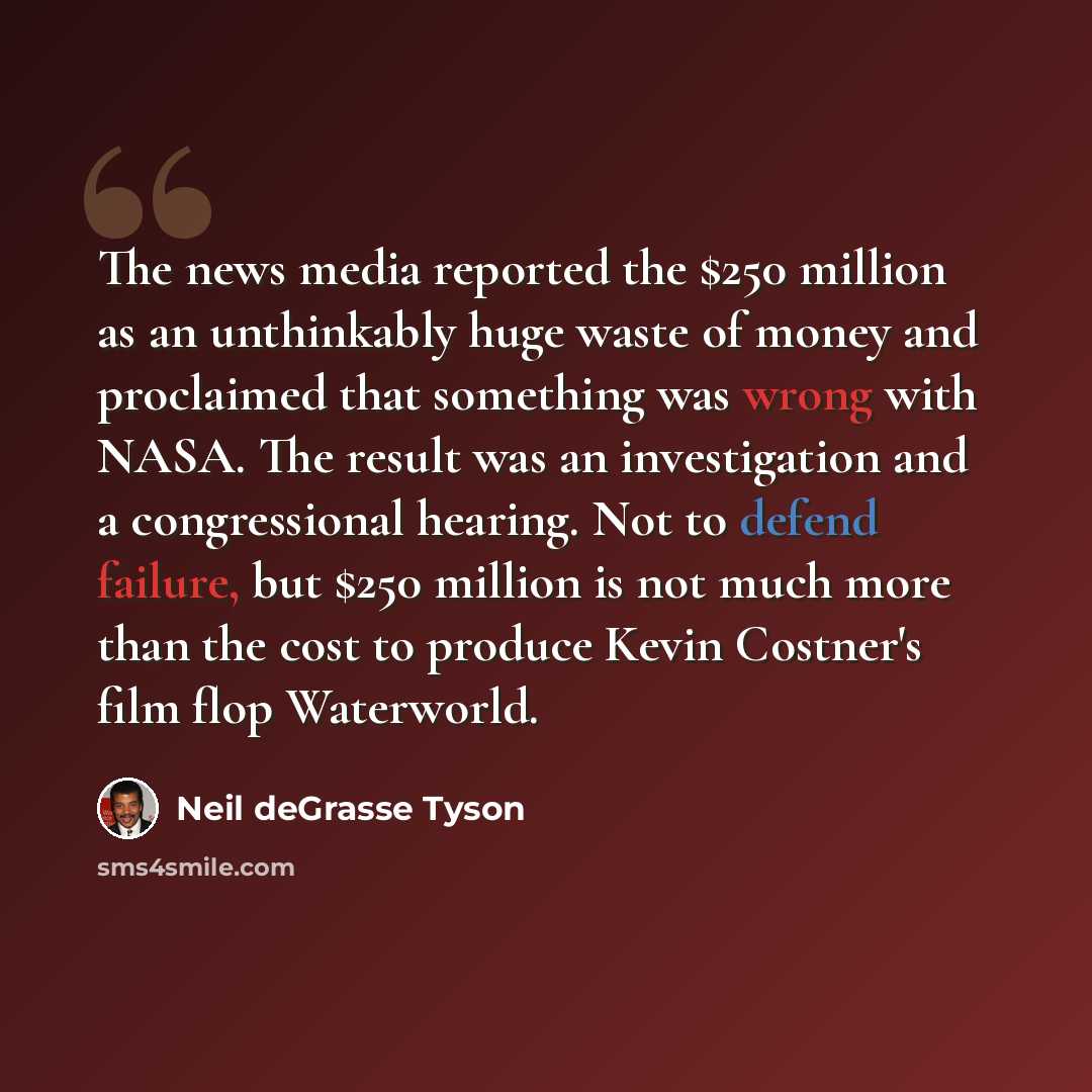 “The news media reported the $250 million as an unthinkably huge waste of money and proclaimed that something was wrong with NASA. The result was an investigation and a congressional hearing. Not to defend failure, but $250 million is not much more than the cost to produce Kevin Costner's film flop…” quote by Neil deGrasse Tyson