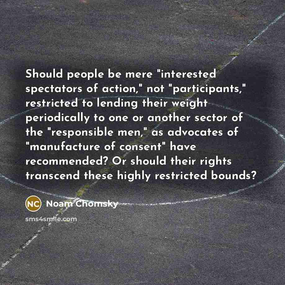 “Should people be mere "interested spectators of action," not "participants," restricted to lending their weight periodically to one or another sector of the "responsible men," as advocates of "manufacture of consent" have recommended? Or should their rights transcend these highly restricted bounds?” quote by Noam Chomsky
