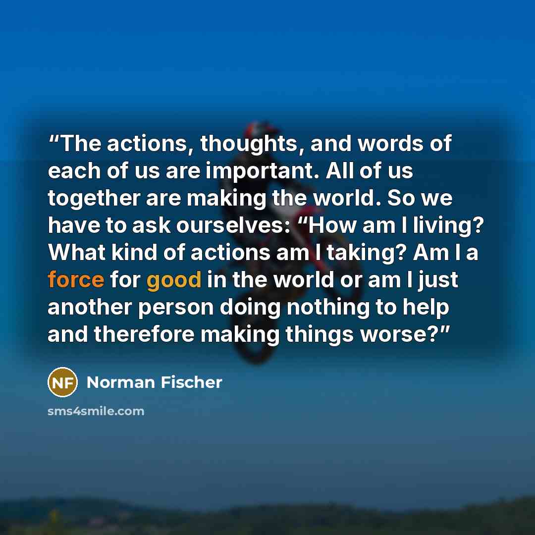 “The actions, thoughts, and words of each of us are important. All of us together are making the world. So we have to ask ourselves: “How am I living? What kind of actions am I taking? Am I a force for good in the world or am I just another person doing nothing to help and therefore making things…” quote by Norman Fischer