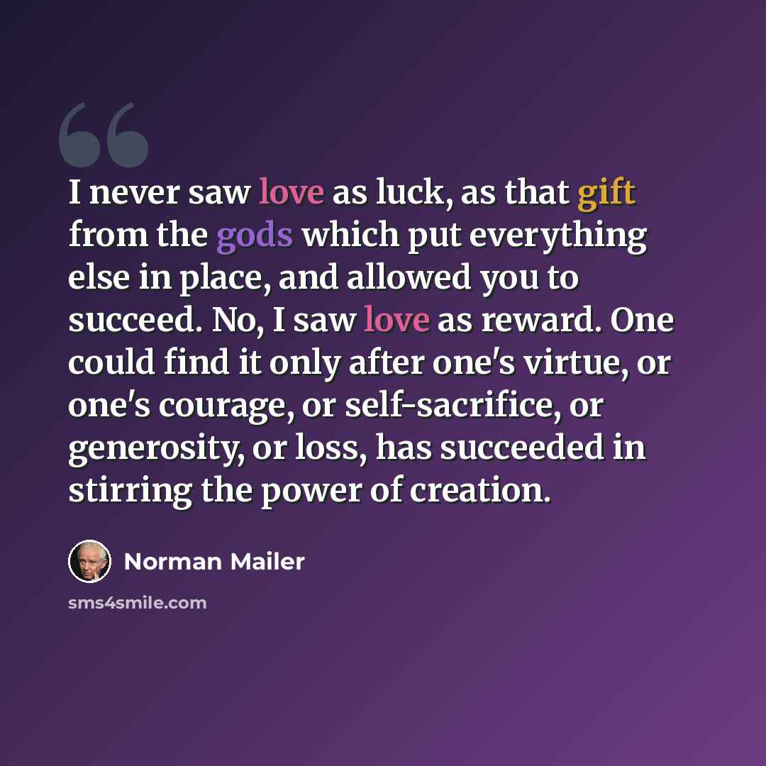 “I never saw love as luck, as that gift from the gods which put everything else in place, and allowed you to succeed. No, I saw love as reward. One could find it only after one's virtue, or one's courage, or self-sacrifice, or generosity, or loss, has succeeded in stirring the power of creation.” quote by Norman Mailer