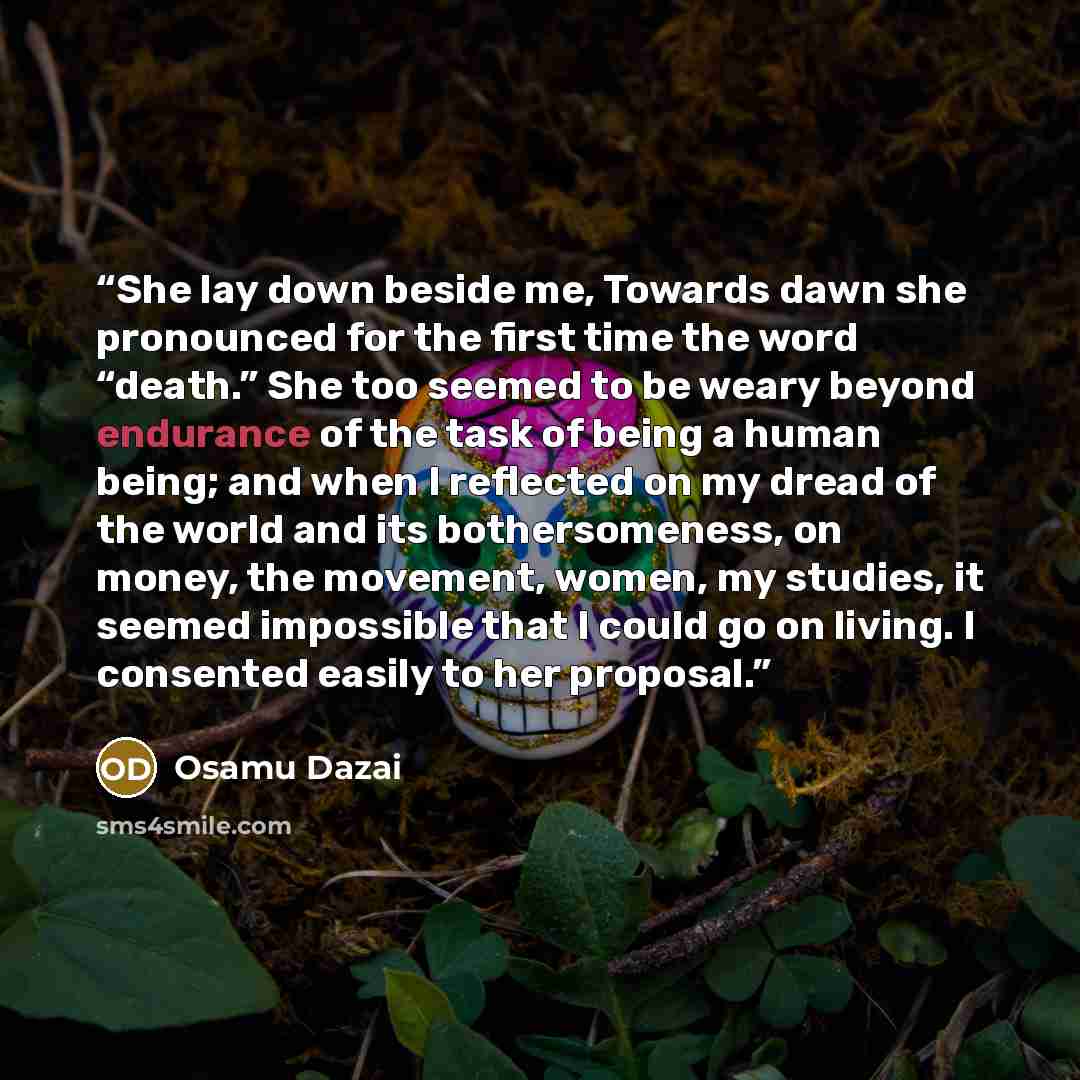 “She lay down beside me, Towards dawn she pronounced for the first time the word “death.” She too seemed to be weary beyond endurance of the task of being a human being; and when I reflected on my dread of the world and its bothersomeness, on money, the movement, women, my studies, it seemed…” quote by Osamu Dazai