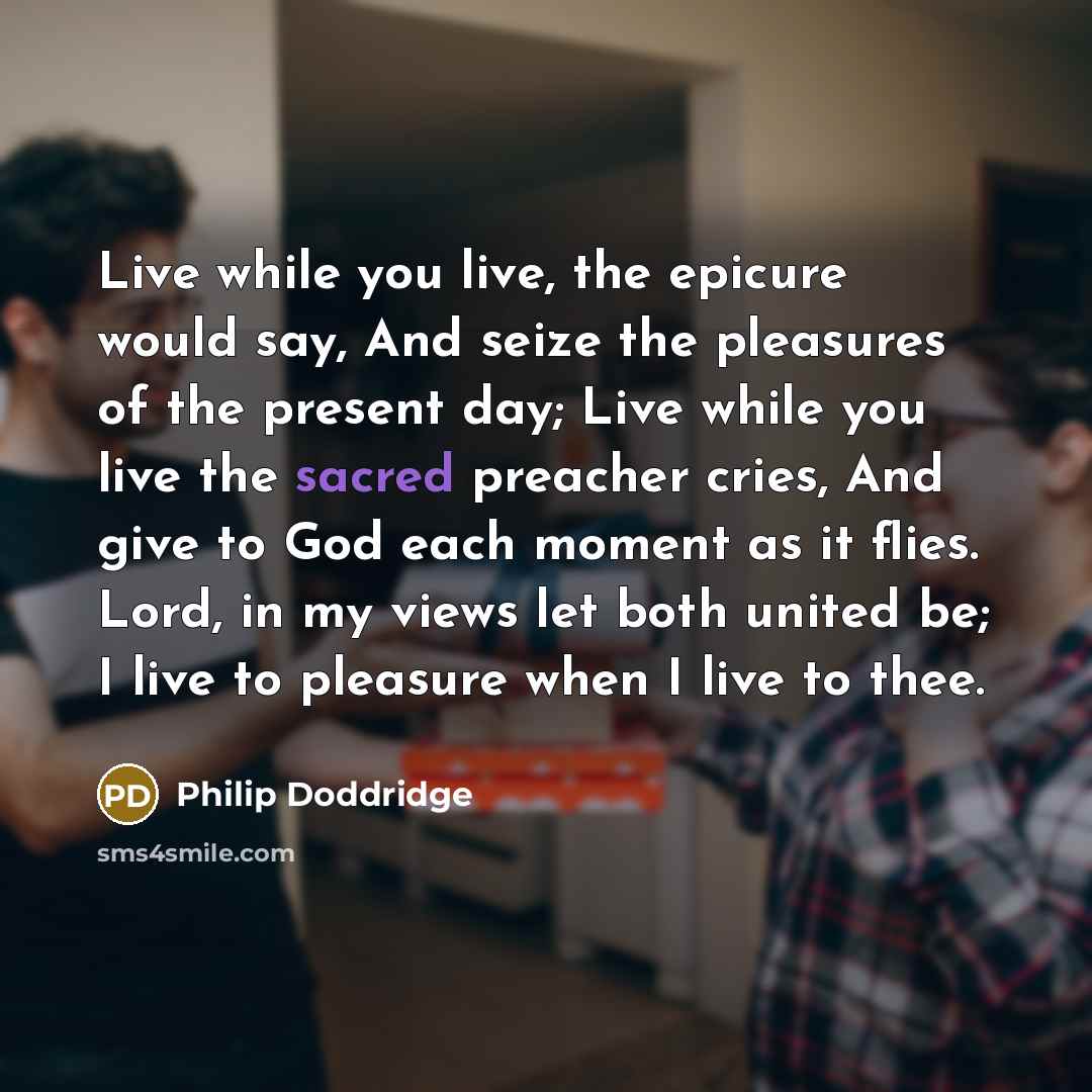 “Live while you live, the epicure would say, And seize the pleasures of the present day; Live while you live the sacred preacher cries, And give to God each moment as it flies. Lord, in my views let both united be; I live to pleasure when I live to thee.” quote by Philip Doddridge